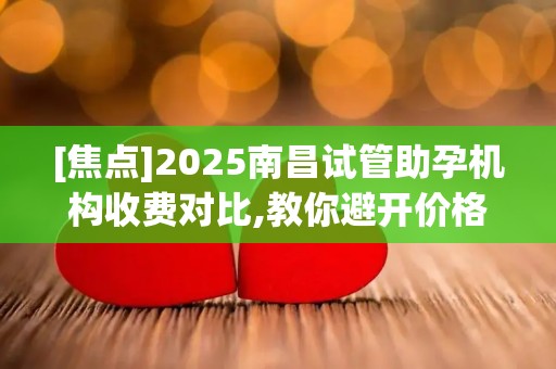 [焦点]2025南昌试管助孕机构收费对比,教你避开价格陷阱!