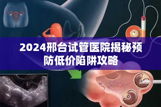 2024邢台试管医院揭秘预防低价陷阱攻略