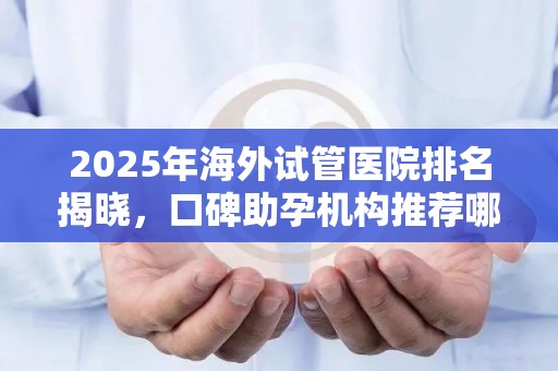 2025年海外试管医院排名揭晓，口碑助孕机构推荐哪家？