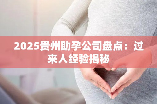 2025贵州助孕公司盘点：过来人经验揭秘