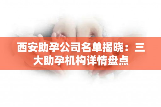 西安助孕公司名单揭晓：三大助孕机构详情盘点