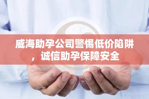 威海助孕公司警惕低价陷阱，诚信助孕保障安全