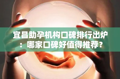 宜昌助孕机构口碑排行出炉：哪家口碑好值得推荐？