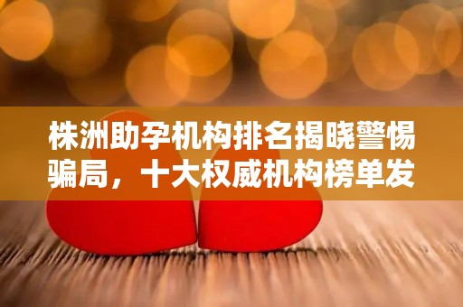 株洲助孕机构排名揭晓警惕骗局，十大权威机构榜单发布