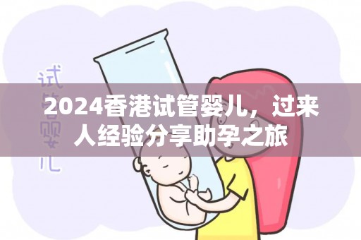 2024香港试管婴儿，过来人经验分享助孕之旅