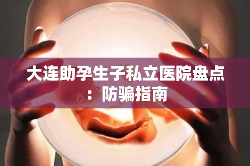 大连助孕生子私立医院盘点：防骗指南