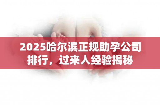 2025哈尔滨正规助孕公司排行，过来人经验揭秘