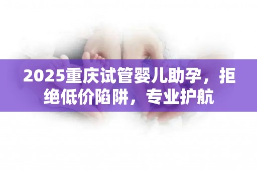 2025重庆试管婴儿助孕，拒绝低价陷阱，专业护航
