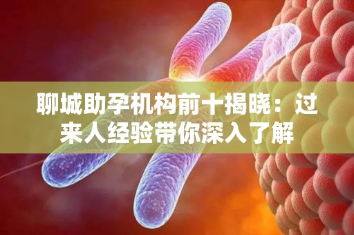 聊城助孕机构前十揭晓：过来人经验带你深入了解