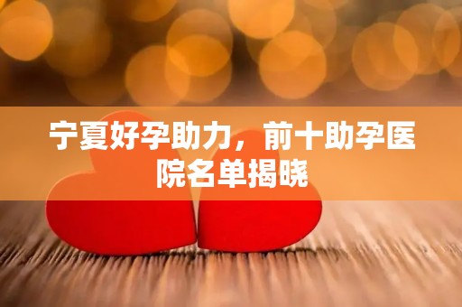 宁夏好孕助力，前十助孕医院名单揭晓