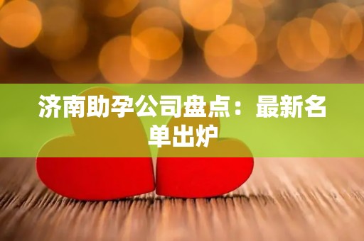 济南助孕公司盘点：最新名单出炉
