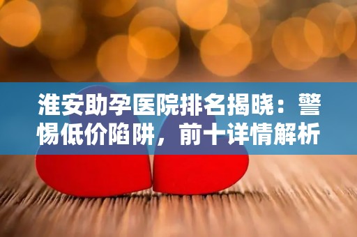 淮安助孕医院排名揭晓：警惕低价陷阱，前十详情解析