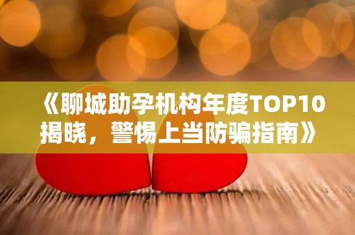 《聊城助孕机构年度TOP10揭晓，警惕上当防骗指南》