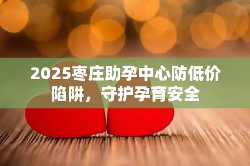 2025枣庄助孕中心防低价陷阱，守护孕育安全