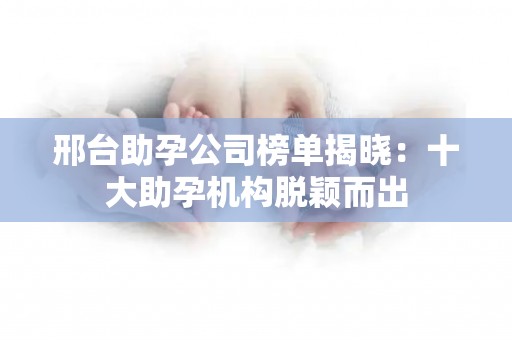 邢台助孕公司榜单揭晓：十大助孕机构脱颖而出