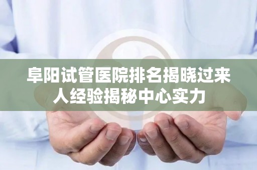 阜阳试管医院排名揭晓过来人经验揭秘中心实力
