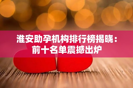 淮安助孕机构排行榜揭晓：前十名单震撼出炉