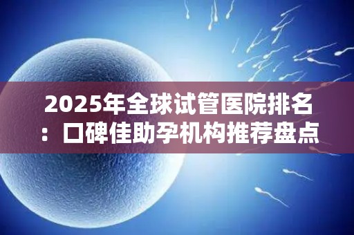 2025年全球试管医院排名：口碑佳助孕机构推荐盘点