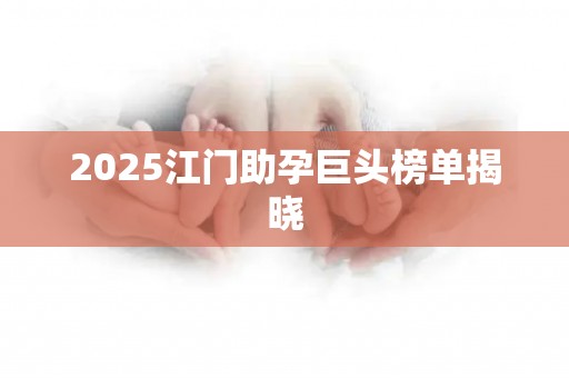 2025江门助孕巨头榜单揭晓