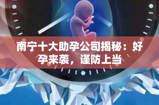 南宁十大助孕公司揭秘：好孕来袭，谨防上当