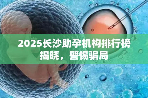 2025长沙助孕机构排行榜揭晓，警惕骗局