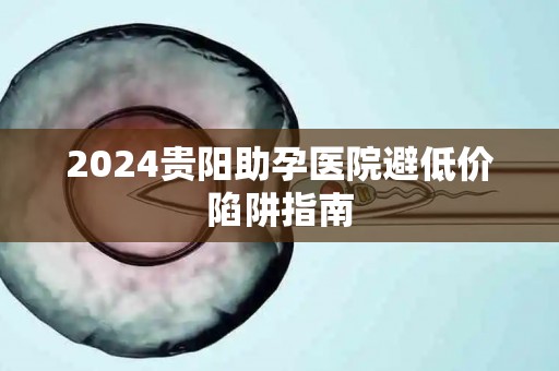 2024贵阳助孕医院避低价陷阱指南