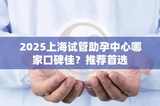 2025上海试管助孕中心哪家口碑佳？推荐首选