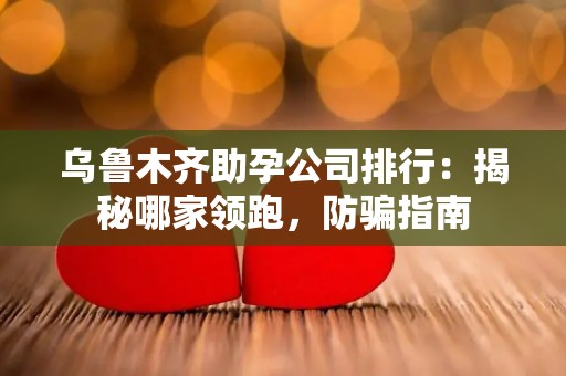 乌鲁木齐助孕公司排行：揭秘哪家领跑，防骗指南