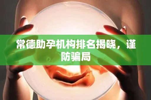 常德助孕机构排名揭晓，谨防骗局