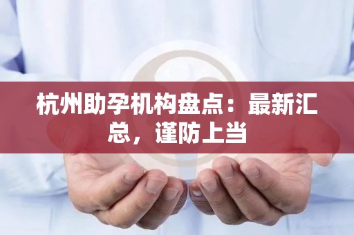 杭州助孕机构盘点：最新汇总，谨防上当