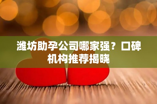 潍坊助孕公司哪家强？口碑机构推荐揭晓