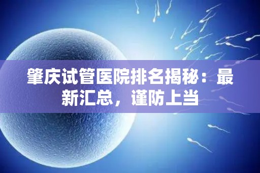 肇庆试管医院排名揭秘：最新汇总，谨防上当