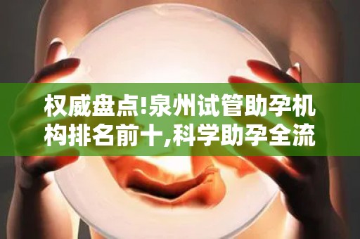 权威盘点!泉州试管助孕机构排名前十,科学助孕全流程指南!