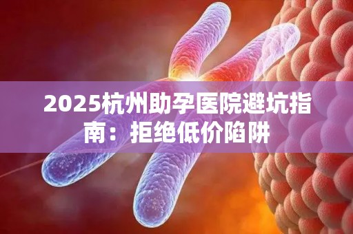 2025杭州助孕医院避坑指南：拒绝低价陷阱