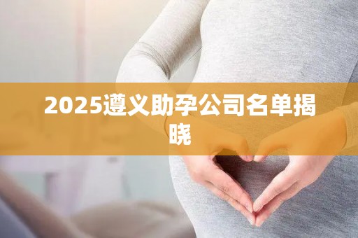 2025遵义助孕公司名单揭晓