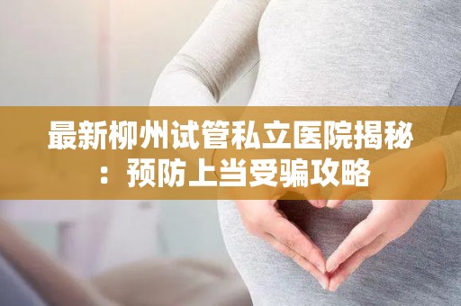 最新柳州试管私立医院揭秘：预防上当受骗攻略