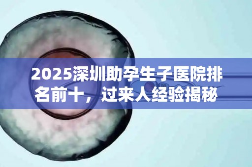 2025深圳助孕生子医院排名前十，过来人经验揭秘