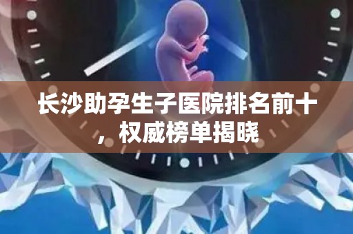 长沙助孕生子医院排名前十，权威榜单揭晓