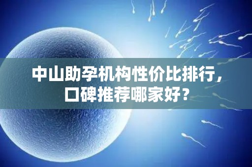 中山助孕机构性价比排行，口碑推荐哪家好？