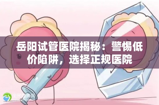 岳阳试管医院揭秘：警惕低价陷阱，选择正规医院