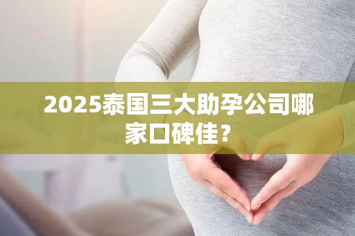 2025泰国三大助孕公司哪家口碑佳？