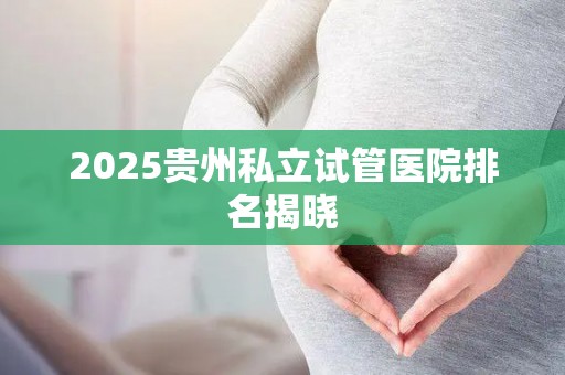 2025贵州私立试管医院排名揭晓