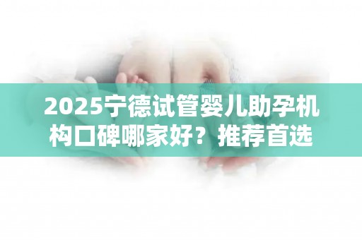 2025宁德试管婴儿助孕机构口碑哪家好？推荐首选