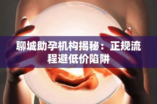 聊城助孕机构揭秘：正规流程避低价陷阱