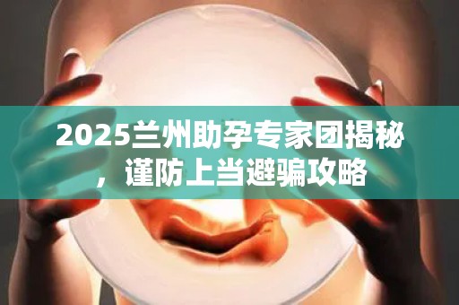 2025兰州助孕专家团揭秘，谨防上当避骗攻略