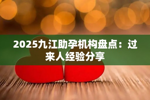 2025九江助孕机构盘点：过来人经验分享