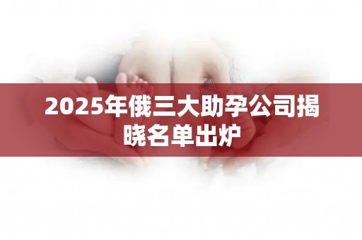 2025年俄三大助孕公司揭晓名单出炉