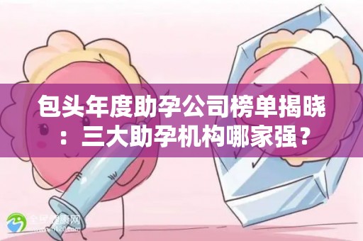 包头年度助孕公司榜单揭晓：三大助孕机构哪家强？