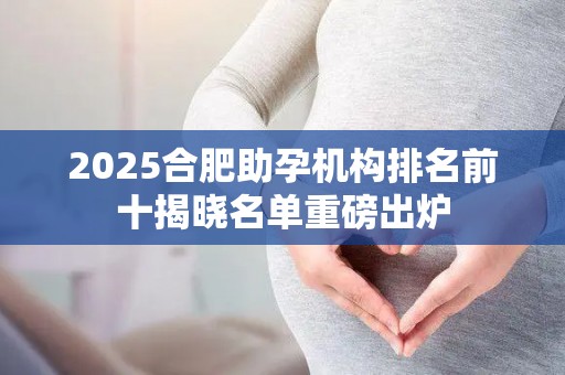 2025合肥助孕机构排名前十揭晓名单重磅出炉