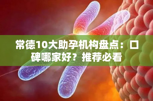 常德10大助孕机构盘点：口碑哪家好？推荐必看